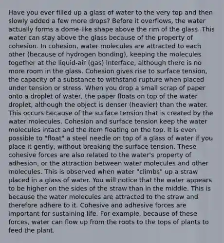 Have you ever filled up a glass of water to the very top and then slowly added a few more drops? Before it overflows, the water actually forms a dome-like shape above the rim of the glass. This water can stay above the glass because of the property of cohesion. In cohesion, water molecules are attracted to each other (because of hydrogen bonding), keeping the molecules together at the liquid-air (gas) interface, although there is no more room in the glass. Cohesion gives rise to surface tension, the capacity of a substance to withstand rupture when placed under tension or stress. When you drop a small scrap of paper onto a droplet of water, the paper floats on top of the water droplet, although the object is denser (heavier) than the water. This occurs because of the surface tension that is created by the water molecules. Cohesion and surface tension keep the water molecules intact and the item floating on the top. It is even possible to "float" a steel needle on top of a glass of water if you place it gently, without breaking the surface tension. These cohesive forces are also related to the water's property of adhesion, or the attraction between water molecules and other molecules. This is observed when water "climbs" up a straw placed in a glass of water. You will notice that the water appears to be higher on the sides of the straw than in the middle. This is because the water molecules are attracted to the straw and therefore adhere to it. Cohesive and adhesive forces are important for sustaining life. For example, because of these forces, water can flow up from the roots to the tops of plants to feed the plant.