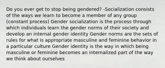 Do you ever get to stop being gendered? -Socialization consists of the ways we learn to become a member of any group (constant process) Gender socialization is the process through which individuals learn the gender norms of their society and develop an internal gender identity Gender norms are the sets of rules for what is appropriate masculine and feminine behavior in a particular culture Gender identity is the way in which being masculine or feminine becomes an internalized part of the way we think about ourselves