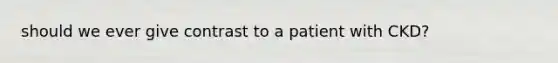 should we ever give contrast to a patient with CKD?