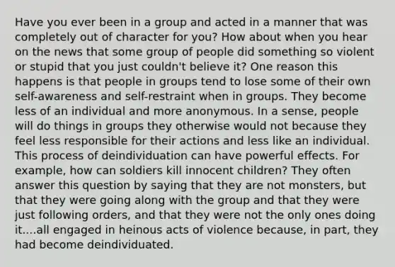 Have you ever been in a group and acted in a manner that was completely out of character for you? How about when you hear on the news that some group of people did something so violent or stupid that you just couldn't believe it? One reason this happens is that people in groups tend to lose some of their own self-awareness and self-restraint when in groups. They become less of an individual and more anonymous. In a sense, people will do things in groups they otherwise would not because they feel less responsible for their actions and less like an individual. This process of deindividuation can have powerful effects. For example, how can soldiers kill innocent children? They often answer this question by saying that they are not monsters, but that they were going along with the group and that they were just following orders, and that they were not the only ones doing it....all engaged in heinous acts of violence because, in part, they had become deindividuated.