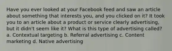 Have you ever looked at your Facebook feed and saw an article about something that interests you, and you clicked on it? It took you to an article about a product or service clearly advertising, but it didn't seem like it? What is this type of advertising called? a. Contextual targeting b. Referral advertising c. Content marketing d. Native advertising