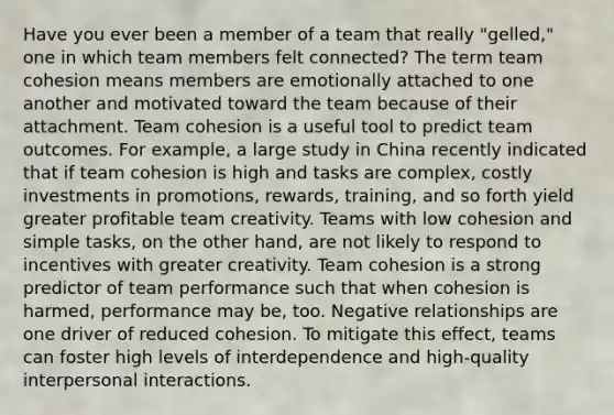 Have you ever been a member of a team that really "gelled," one in which team members felt connected? The term team cohesion means members are emotionally attached to one another and motivated toward the team because of their attachment. Team cohesion is a useful tool to predict team outcomes. For example, a large study in China recently indicated that if team cohesion is high and tasks are complex, costly investments in promotions, rewards, training, and so forth yield greater profitable team creativity. Teams with low cohesion and simple tasks, on the other hand, are not likely to respond to incentives with greater creativity. Team cohesion is a strong predictor of team performance such that when cohesion is harmed, performance may be, too. Negative relationships are one driver of reduced cohesion. To mitigate this effect, teams can foster high levels of interdependence and high-quality interpersonal interactions.