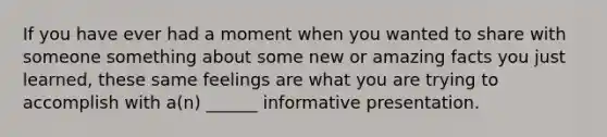 If you have ever had a moment when you wanted to share with someone something about some new or amazing facts you just learned, these same feelings are what you are trying to accomplish with a(n) ______ informative presentation.