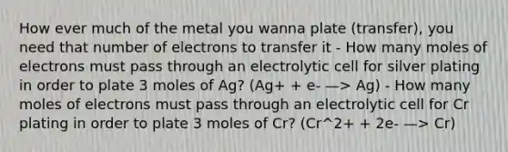 How ever much of the metal you wanna plate (transfer), you need that number of electrons to transfer it - How many moles of electrons must pass through an electrolytic cell for silver plating in order to plate 3 moles of Ag? (Ag+ + e- —> Ag) - How many moles of electrons must pass through an electrolytic cell for Cr plating in order to plate 3 moles of Cr? (Cr^2+ + 2e- —> Cr)