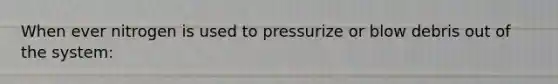 When ever nitrogen is used to pressurize or blow debris out of the system: