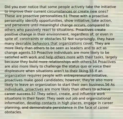 Did you ever notice that some people actively take the initiative to improve their current circumstances or create new ones? These are proactive personalities.51 Those with a proactive personality identify opportunities, show initiative, take action, and persevere until meaningful change occurs, compared to others who passively react to situations. Proactives create positive change in their environment, regardless of, or even in spite of, constraints or obstacles.52 Not surprisingly, they have many desirable behaviors that organizations covet. They are more likely than others to be seen as leaders and to act as change agents.53 Proactive individuals are more likely to be satisfied with work and help others more with their tasks, largely because they build more relationships with others.54 Proactives are also more likely to challenge the status quo or voice their displeasure when situations aren't to their liking.55 If an organization requires people with entrepreneurial initiative, proactives make good candidates; however, they're also more likely to leave an organization to start their own business.56 As individuals, proactives are more likely than others to achieve career success.57 They select, create, and influence work situations in their favor. They seek out job and organizational information, develop contacts in high places, engage in career planning, and demonstrate persistence in the face of career obstacles.