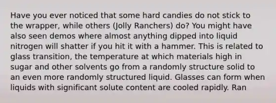 Have you ever noticed that some hard candies do not stick to the wrapper, while others (Jolly Ranchers) do? You might have also seen demos where almost anything dipped into liquid nitrogen will shatter if you hit it with a hammer. This is related to glass transition, the temperature at which materials high in sugar and other solvents go from a randomly structure solid to an even more randomly structured liquid. Glasses can form when liquids with significant solute content are cooled rapidly. Ran