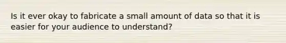 Is it ever okay to fabricate a small amount of data so that it is easier for your audience to understand?