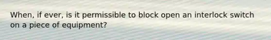 When, if ever, is it permissible to block open an interlock switch on a piece of equipment?