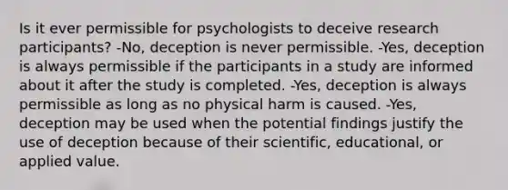 Is it ever permissible for psychologists to deceive research participants? -No, deception is never permissible. -Yes, deception is always permissible if the participants in a study are informed about it after the study is completed. -Yes, deception is always permissible as long as no physical harm is caused. -Yes, deception may be used when the potential findings justify the use of deception because of their scientific, educational, or applied value.