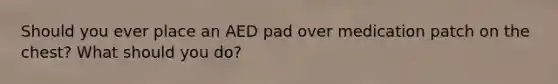 Should you ever place an AED pad over medication patch on the chest? What should you do?