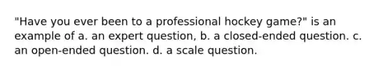 "Have you ever been to a professional hockey game?" is an example of a. an expert question, b. a closed-ended question. c. an open-ended question. d. a scale question.