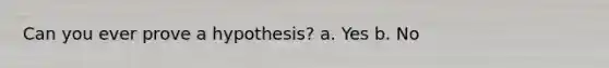 Can you ever prove a hypothesis? a. Yes b. No