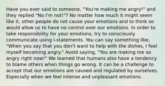 Have you ever said to someone, "You're making me angry!" and they replied "No I'm not!"? No matter how much it might seem like it, other people do not cause your emotions and to think so would allow us to have no control over our emotions. In order to take responsibility for your emotions, try to consciously communicate using I-statements. You can say something like, "When you say that you don't want to help with the dishes, I feel myself becoming angry." Avoid saying, "You are making me so angry right now!" We learned that humans also have a tendency to blame others when things go wrong. It can be a challenge to accept that our emotions are caused and regulated by ourselves. Especially when we feel intense and unpleasant emotions.