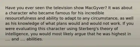 Have you ever seen the television show MacGyver? It was about a character who became famous for his incredible resourcefulness and ability to adapt to any circumstance, as well as his knowledge of what plans would and would not work. If you were evaluating this character using Sterberg's theory of intelligence, you would most likely argue that he was highest in .... and .... abilities.