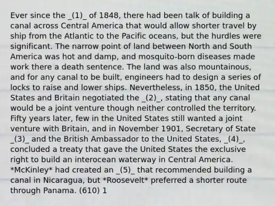 Ever since the _(1)_ of 1848, there had been talk of building a canal across Central America that would allow shorter travel by ship from the Atlantic to the Pacific oceans, but the hurdles were significant. The narrow point of land between North and South America was hot and damp, and mosquito-born diseases made work there a death sentence. The land was also mountainous, and for any canal to be built, engineers had to design a series of locks to raise and lower ships. Nevertheless, in 1850, the United States and Britain negotiated the _(2)_, stating that any canal would be a joint venture though neither controlled the territory. Fifty years later, few in the United States still wanted a joint venture with Britain, and in November 1901, Secretary of State _(3)_ and the British Ambassador to the United States, _(4)_, concluded a treaty that gave the United States the exclusive right to build an interocean waterway in Central America. *McKinley* had created an _(5)_ that recommended building a canal in Nicaragua, but *Roosevelt* preferred a shorter route through Panama. (610) 1