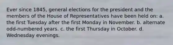 Ever since 1845, general elections for the president and the members of the House of Representatives have been held on: a. the first Tuesday after the first Monday in November. b. alternate odd-numbered years. c. the first Thursday in October. d. Wednesday evenings.