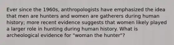 Ever since the 1960s, anthropologists have emphasized the idea that men are hunters and women are gatherers during human history; more recent evidence suggests that women likely played a larger role in hunting during human history. What is archeological evidence for "woman the hunter"?