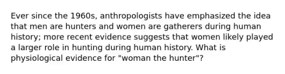 Ever since the 1960s, anthropologists have emphasized the idea that men are hunters and women are gatherers during human history; more recent evidence suggests that women likely played a larger role in hunting during human history. What is physiological evidence for "woman the hunter"?