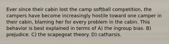 Ever since their cabin lost the camp softball competition, the campers have become increasingly hostile toward one camper in their cabin, blaming her for every problem in the cabin. This behavior is best explained in terms of A) the ingroup bias. B) prejudice. C) the scapegoat theory. D) catharsis.