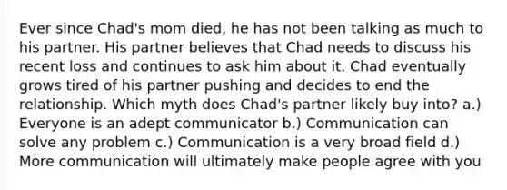 Ever since Chad's mom died, he has not been talking as much to his partner. His partner believes that Chad needs to discuss his recent loss and continues to ask him about it. Chad eventually grows tired of his partner pushing and decides to end the relationship. Which myth does Chad's partner likely buy into? a.) Everyone is an adept communicator b.) Communication can solve any problem c.) Communication is a very broad field d.) More communication will ultimately make people agree with you