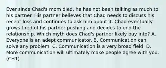 Ever since Chad's mom died, he has not been talking as much to his partner. His partner believes that Chad needs to discuss his recent loss and continues to ask him about it. Chad eventually grows tired of his partner pushing and decides to end the relationship. Which myth does Chad's partner likely buy into? A. Everyone is an adept communicator. B. Communication can solve any problem. C. Communication is a very broad field. D. More communication will ultimately make people agree with you. (CH1)