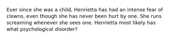 Ever since she was a child, Henrietta has had an intense fear of clowns, even though she has never been hurt by one. She runs screaming whenever she sees one. Henrietta most likely has what psychological disorder?