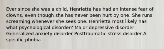 Ever since she was a child, Henrietta has had an intense fear of clowns, even though she has never been hurt by one. She runs screaming whenever she sees one. Henrietta most likely has what psychological disorder? Major depressive disorder Generalized anxiety disorder Posttraumatic stress disorder A specific phobia