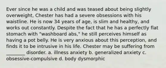 Ever since he was a child and was teased about being slightly overweight, Chester has had a severe obsessions with his waistline. He is now 34 years of age, is slim and healthy, and works out constantly. Despite the fact that he has a perfectly flat stomach with "washboard abs," he still perceives himself as having a pot belly. He is very anxious about this perception, and finds it to be intrusive in his life. Chester may be suffering from ________ disorder. a. illness anxiety b. generalized anxiety c. obsessive-compulsive d. body dysmorphic