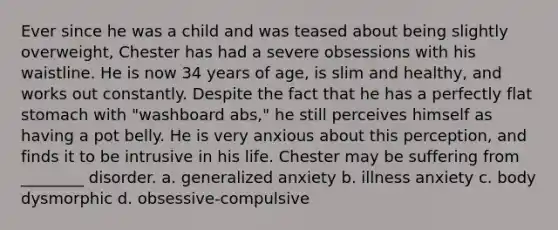 Ever since he was a child and was teased about being slightly overweight, Chester has had a severe obsessions with his waistline. He is now 34 years of age, is slim and healthy, and works out constantly. Despite the fact that he has a perfectly flat stomach with "washboard abs," he still perceives himself as having a pot belly. He is very anxious about this perception, and finds it to be intrusive in his life. Chester may be suffering from ________ disorder. a. generalized anxiety b. illness anxiety c. body dysmorphic d. obsessive-compulsive