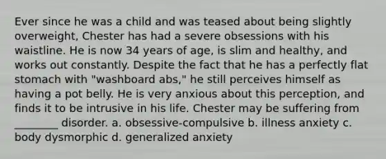 Ever since he was a child and was teased about being slightly overweight, Chester has had a severe obsessions with his waistline. He is now 34 years of age, is slim and healthy, and works out constantly. Despite the fact that he has a perfectly flat stomach with "washboard abs," he still perceives himself as having a pot belly. He is very anxious about this perception, and finds it to be intrusive in his life. Chester may be suffering from ________ disorder. a. obsessive-compulsive b. illness anxiety c. body dysmorphic d. generalized anxiety