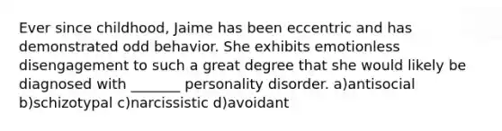 Ever since childhood, Jaime has been eccentric and has demonstrated odd behavior. She exhibits emotionless disengagement to such a great degree that she would likely be diagnosed with _______ personality disorder. a)antisocial b)schizotypal c)narcissistic d)avoidant