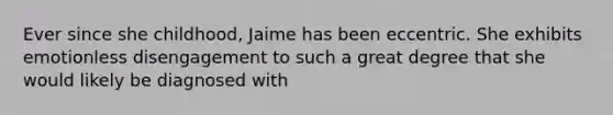 Ever since she childhood, Jaime has been eccentric. She exhibits emotionless disengagement to such a great degree that she would likely be diagnosed with