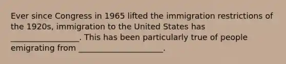 Ever since Congress in 1965 lifted the immigration restrictions of the 1920s, immigration to the United States has _________________. This has been particularly true of people emigrating from _____________________.