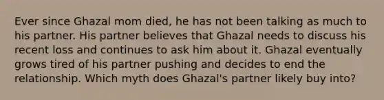 Ever since Ghazal mom died, he has not been talking as much to his partner. His partner believes that Ghazal needs to discuss his recent loss and continues to ask him about it. Ghazal eventually grows tired of his partner pushing and decides to end the relationship. Which myth does Ghazal's partner likely buy into?