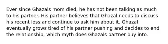 Ever since Ghazals mom died, he has not been talking as much to his partner. His partner believes that Ghazal needs to discuss his recent loss and continue to ask him about it. Ghazal eventually grows tired of his partner pushing and decides to end the relationship, which myth does Ghazals partner buy into.