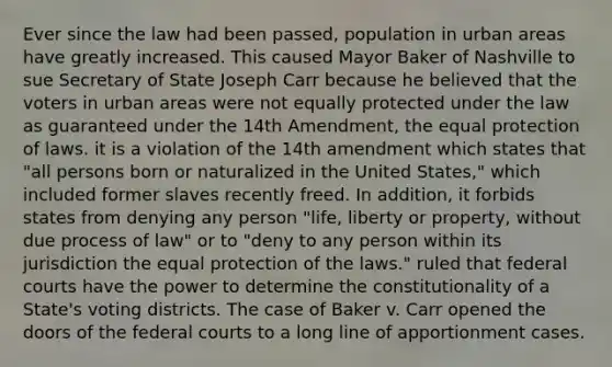 Ever since the law had been passed, population in urban areas have greatly increased. This caused Mayor Baker of Nashville to sue Secretary of State Joseph Carr because he believed that the voters in urban areas were not equally protected under the law as guaranteed under the 14th Amendment, the equal protection of laws. it is a violation of the 14th amendment which states that "all persons born or naturalized in the United States," which included former slaves recently freed. In addition, it forbids states from denying any person "life, liberty or property, without due process of law" or to "deny to any person within its jurisdiction the equal protection of the laws." ruled that federal courts have the power to determine the constitutionality of a State's voting districts. The case of Baker v. Carr opened the doors of the federal courts to a long line of apportionment cases.