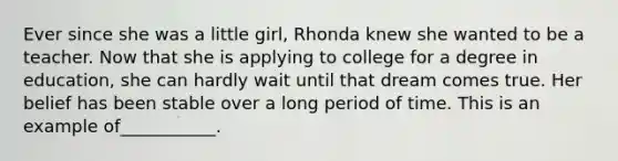 Ever since she was a little girl, Rhonda knew she wanted to be a teacher. Now that she is applying to college for a degree in education, she can hardly wait until that dream comes true. Her belief has been stable over a long period of time. This is an example of___________.