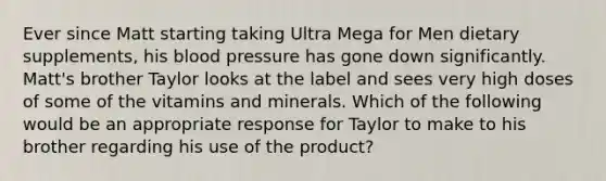 Ever since Matt starting taking Ultra Mega for Men dietary supplements, his blood pressure has gone down significantly. Matt's brother Taylor looks at the label and sees very high doses of some of the vitamins and minerals. Which of the following would be an appropriate response for Taylor to make to his brother regarding his use of the product?