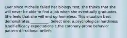 Ever since Michelle failed her biology test, she thinks that she will never be able to find a job when she eventually graduates. She feels that she will end up homeless. This situation best demonstrates __________. Select one: a.psychological hardiness b.self-efficacy expectations c.the coronary-prone behavior pattern d.irrational beliefs