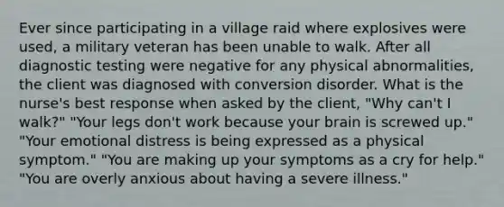 Ever since participating in a village raid where explosives were used, a military veteran has been unable to walk. After all diagnostic testing were negative for any physical abnormalities, the client was diagnosed with conversion disorder. What is the nurse's best response when asked by the client, "Why can't I walk?" "Your legs don't work because your brain is screwed up." "Your emotional distress is being expressed as a physical symptom." "You are making up your symptoms as a cry for help." "You are overly anxious about having a severe illness."