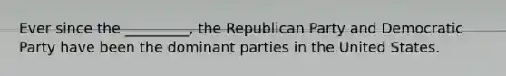 Ever since the _________, the Republican Party and Democratic Party have been the dominant parties in the United States.