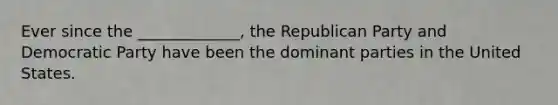 Ever since the _____________, the Republican Party and Democratic Party have been the dominant parties in the United States.