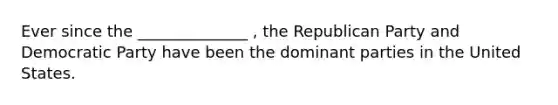 Ever since the ______________ , the Republican Party and Democratic Party have been the dominant parties in the United States.