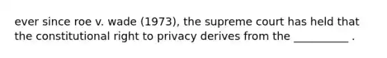 ever since roe v. wade (1973), the supreme court has held that the constitutional right to privacy derives from the __________ .