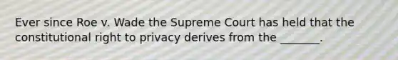 Ever since Roe v. Wade the Supreme Court has held that the constitutional right to privacy derives from the _______.