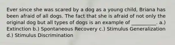 Ever since she was scared by a dog as a young child, Briana has been afraid of all dogs. The fact that she is afraid of not only the original dog but all types of dogs is an example of __________. a.) Extinction b.) Spontaneous Recovery c.) Stimulus Generalization d.) Stimulus Discrimination