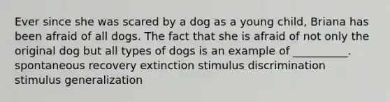 Ever since she was scared by a dog as a young child, Briana has been afraid of all dogs. The fact that she is afraid of not only the original dog but all types of dogs is an example of __________. spontaneous recovery extinction stimulus discrimination stimulus generalization