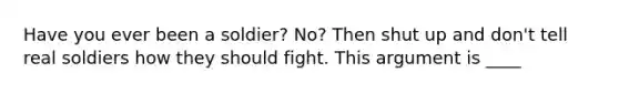 Have you ever been a soldier? No? Then shut up and don't tell real soldiers how they should fight. This argument is ____