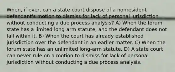 When, if ever, can a state court dispose of a nonresident defendant's motion to dismiss for lack of personal jurisdiction without conducting a due process analysis? A) When the forum state has a limited long-arm statute, and the defendant does not fall within it. B) When the court has already established jurisdiction over the defendant in an earlier matter. C) When the forum state has an unlimited long-arm statute. D) A state court can never rule on a motion to dismiss for lack of personal jurisdiction without conducting a due process analysis.